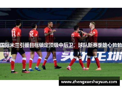 国际米兰引援目标锁定顶级中后卫，球队新赛季雄心勃勃