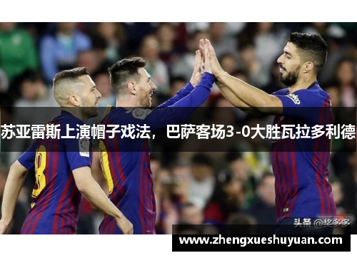 苏亚雷斯上演帽子戏法，巴萨客场3-0大胜瓦拉多利德