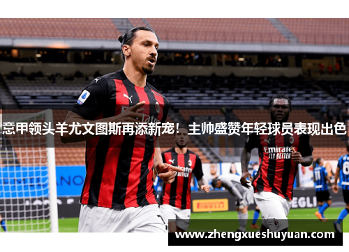 意甲领头羊尤文图斯再添新宠！主帅盛赞年轻球员表现出色